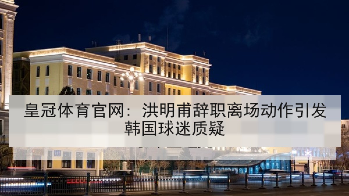 皇冠体育官网: 洪明甫辞职离场动作引发韩国球迷质疑 皇冠体育官网: 洪明甫辞职离场动作引发韩国球迷质疑