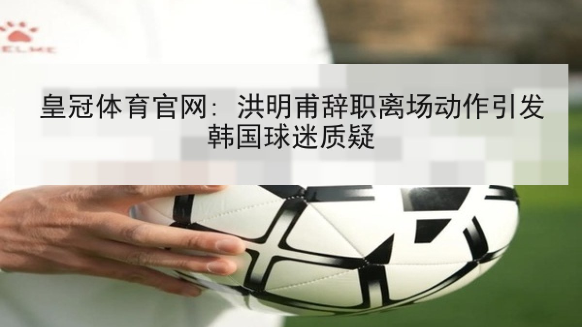 皇冠体育官网: 洪明甫辞职离场动作引发韩国球迷质疑