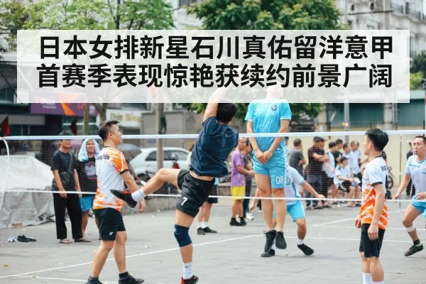 日本女排新星石川真佑留洋意甲首赛季表现惊艳获续约前景广阔