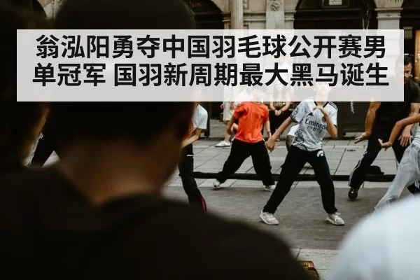 翁泓阳勇夺中国羽毛球公开赛男单冠军 国羽新周期最大黑马诞生